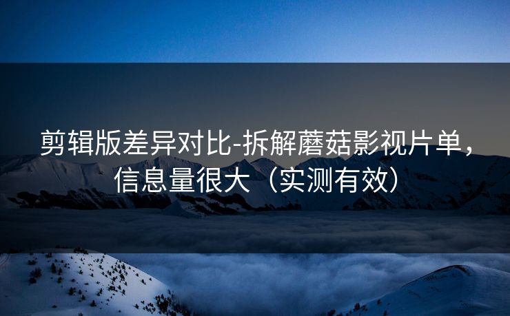 剪辑版差异对比-拆解蘑菇影视片单，信息量很大（实测有效）