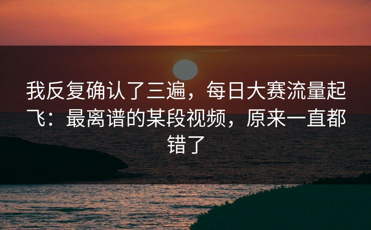 我反复确认了三遍，每日大赛流量起飞：最离谱的某段视频，原来一直都错了