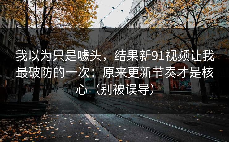 我以为只是噱头，结果新91视频让我最破防的一次：原来更新节奏才是核心（别被误导）