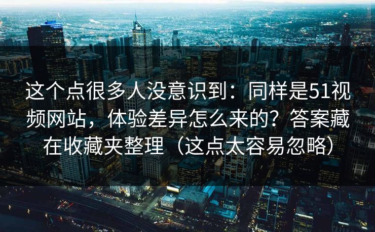 这个点很多人没意识到：同样是51视频网站，体验差异怎么来的？答案藏在收藏夹整理（这点太容易忽略）