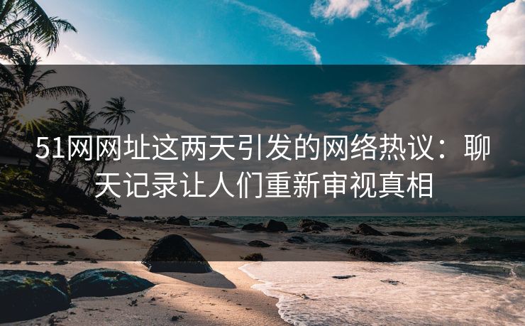 51网网址这两天引发的网络热议：聊天记录让人们重新审视真相