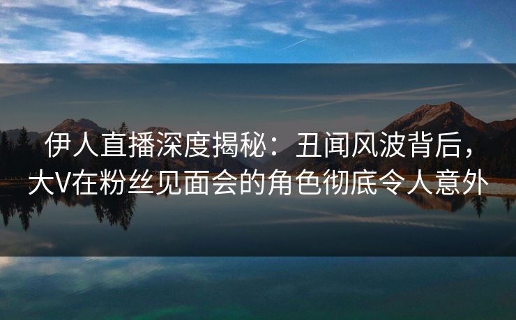伊人直播深度揭秘:丑闻风波背后,大V在粉丝见面会的角色彻底令人意外