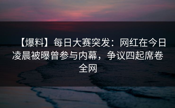 【爆料】每日大赛突发:网红在今日凌晨被曝曾参与内幕,争议四起席卷全网