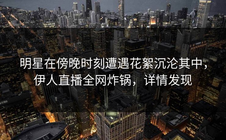 明星在傍晚时刻遭遇花絮沉沦其中,伊人直播全网炸锅,详情发现