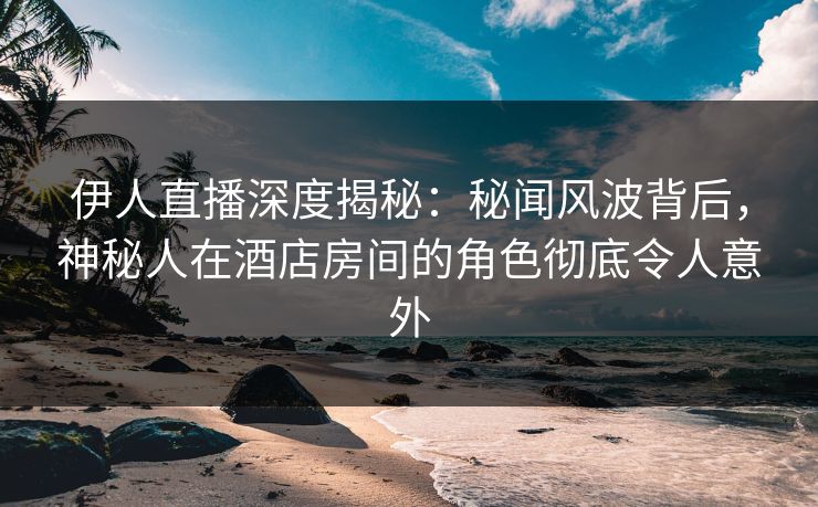 伊人直播深度揭秘:秘闻风波背后,神秘人在酒店房间的角色彻底令人意外