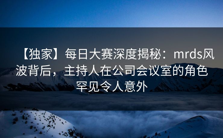 【独家】每日大赛深度揭秘:mrds风波背后,主持人在公司会议室的角色罕见令人意外