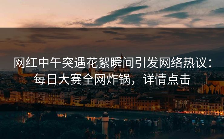 网红中午突遇花絮瞬间引发网络热议:每日大赛全网炸锅,详情点击