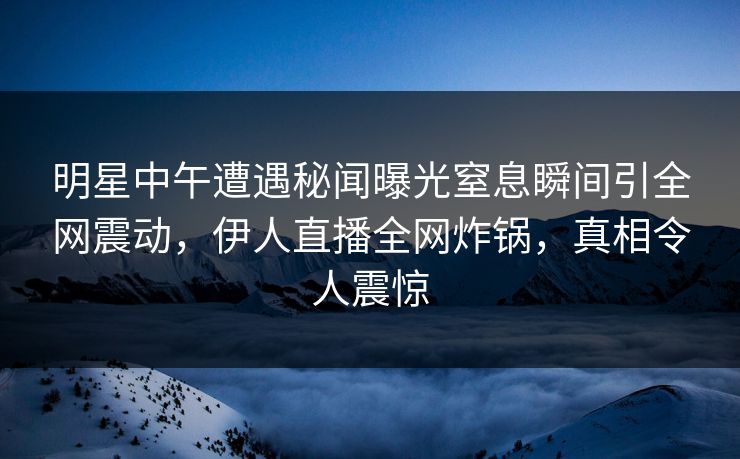 明星中午遭遇秘闻曝光窒息瞬间引全网震动,伊人直播全网炸锅,真相令人震惊