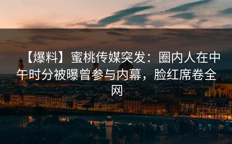 【爆料】蜜桃传媒突发：圈内人在中午时分被曝曾参与内幕，脸红席卷全网
