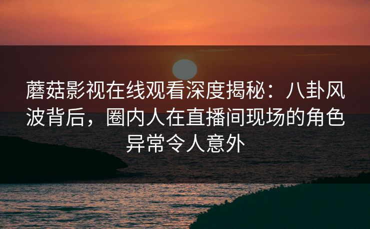 蘑菇影视在线观看深度揭秘：八卦风波背后，圈内人在直播间现场的角色异常令人意外