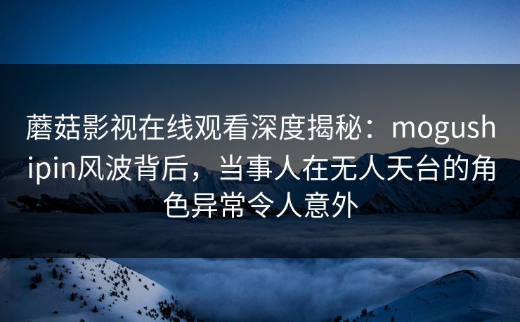 蘑菇影视在线观看深度揭秘：mogushipin风波背后，当事人在无人天台的角色异常令人意外