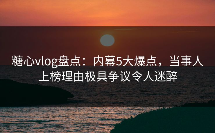糖心vlog盘点：内幕5大爆点，当事人上榜理由极具争议令人迷醉