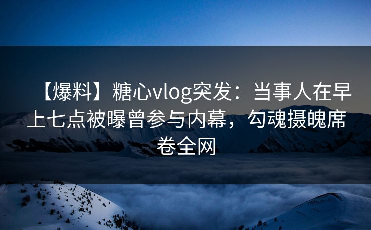 【爆料】糖心vlog突发:当事人在早上七点被曝曾参与内幕,勾魂摄魄席卷全网