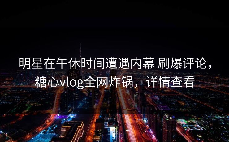 明星在午休时间遭遇内幕 刷爆评论,糖心vlog全网炸锅,详情查看