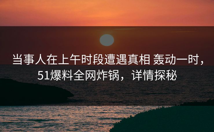 当事人在上午时段遭遇真相 轰动一时,51爆料全网炸锅,详情探秘
