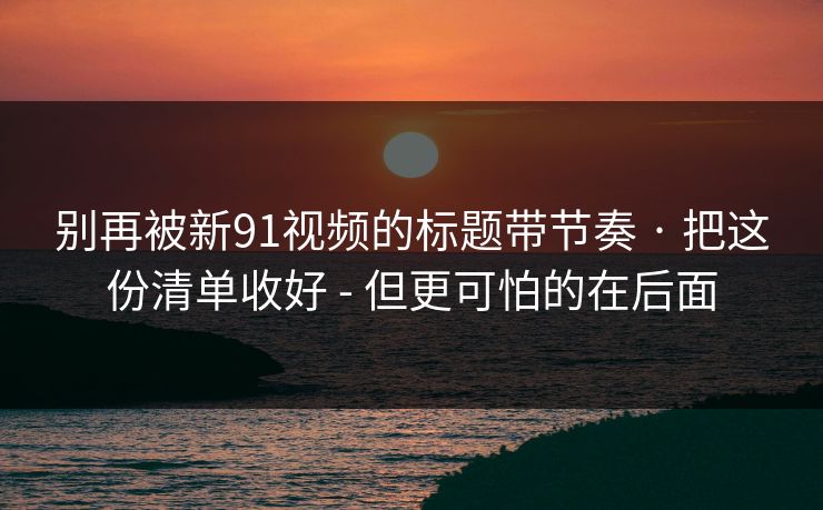 别再被新91视频的标题带节奏 · 把这份清单收好 - 但更可怕的在后面