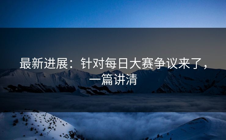 最新进展:针对每日大赛争议来了,一篇讲清