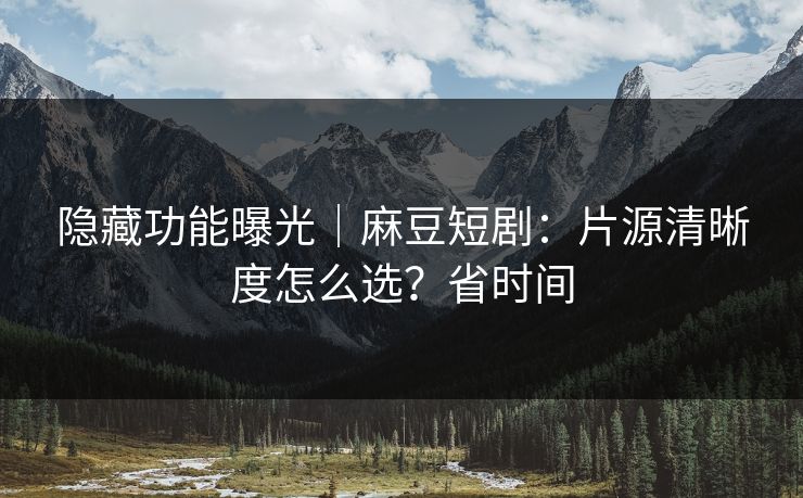 隐藏功能曝光｜麻豆短剧：片源清晰度怎么选？省时间