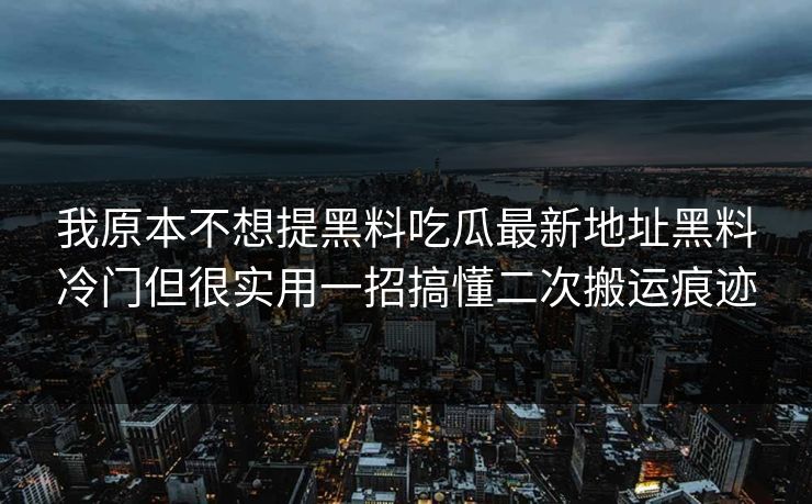 我原本不想提黑料吃瓜最新地址黑料冷门但很实用一招搞懂二次搬运痕迹