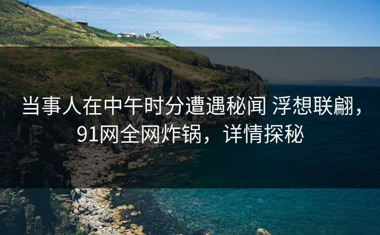 当事人在中午时分遭遇秘闻 浮想联翩，91网全网炸锅，详情探秘